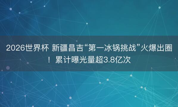 2026世界杯 新疆昌吉“第一冰锅挑战”火爆出圈！累计曝光量超3.8亿次