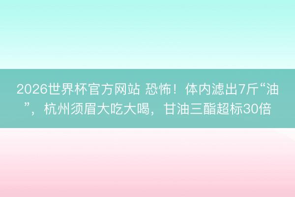 2026世界杯官方网站 恐怖!体内滤出7斤“油”,杭州须眉大吃大喝,甘油三酯超标30倍