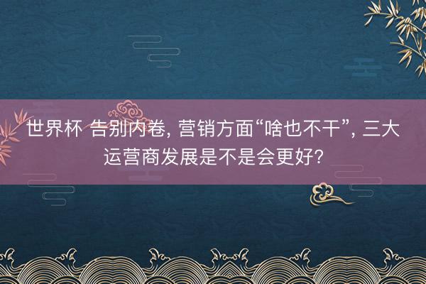 世界杯 告别内卷, 营销方面“啥也不干”, 三大运营商发展是不是会更好?