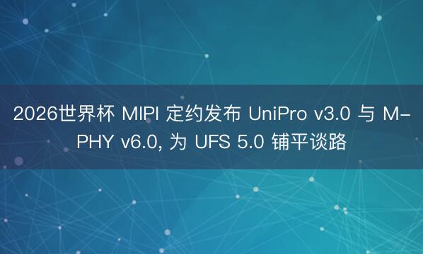 2026世界杯 MIPI 定约发布 UniPro v3.0 与 M-PHY v6.0, 为 UFS 5.0 铺平谈路