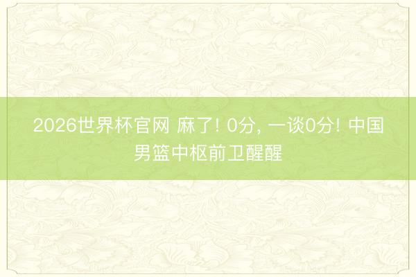 2026世界杯官网 麻了! 0分, 一谈0分! 中国男篮中枢前卫醒醒