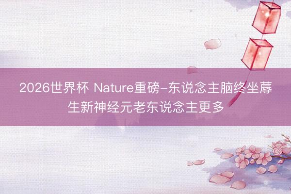 2026世界杯 Nature重磅-东说念主脑终坐蓐生新神经元老东说念主更多