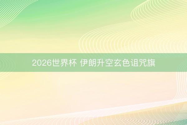 2026世界杯 伊朗升空玄色诅咒旗