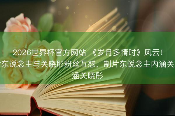 2026世界杯官方网站 《岁月多情时》风云!制片东说念主与关晓彤粉丝互怼,制片东说念主内涵关晓彤