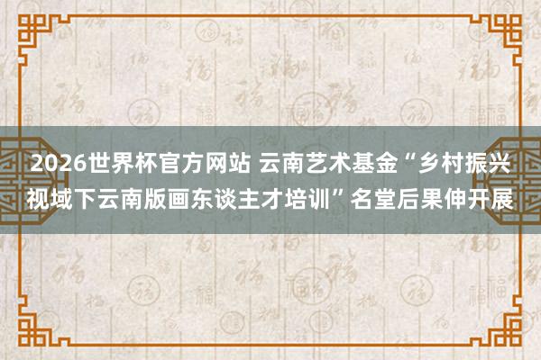 2026世界杯官方网站 云南艺术基金“乡村振兴视域下云南版画东谈主才培训”名堂后果伸开展