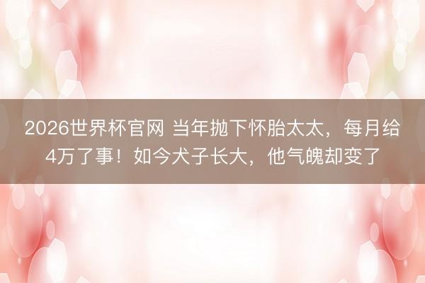 2026世界杯官网 当年抛下怀胎太太，每月给4万了事！如今犬子长大，他气魄却变了
