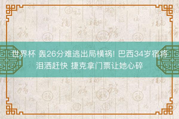 世界杯 轰26分难逃出局横祸! 巴西34岁宿将泪洒赶快 捷克拿门票让她心碎