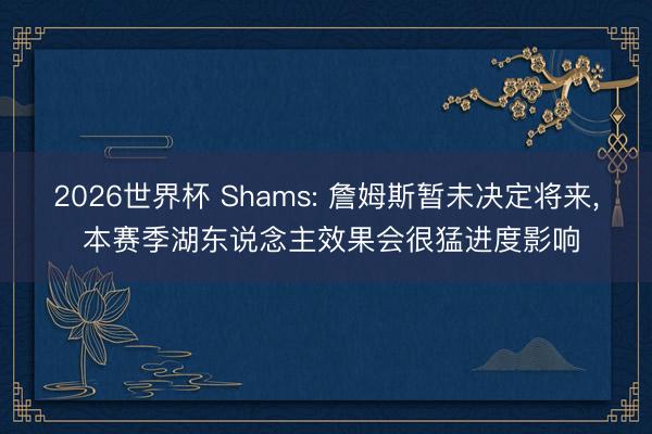 2026世界杯 Shams: 詹姆斯暂未决定将来， 本赛季湖东说念主效果会很猛进度影响