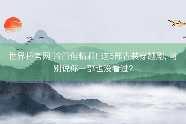 世界杯官网 冷门但精彩! 这5部古装穿越剧， 可别说你一部也没看过?