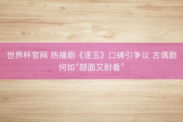 世界杯官网 热播剧《逐玉》口碑引争议 古偶剧何如“颜面又耐看”