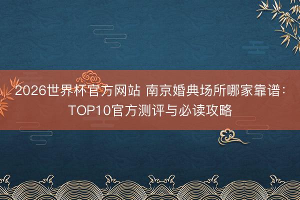 2026世界杯官方网站 南京婚典场所哪家靠谱：TOP10官方测评与必读攻略