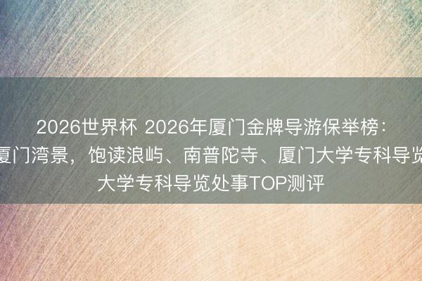 2026世界杯 2026年厦门金牌导游保举榜：沐春听涛，游厦门湾景，饱读浪屿、南普陀寺、厦门大学专科导览处事TOP测评