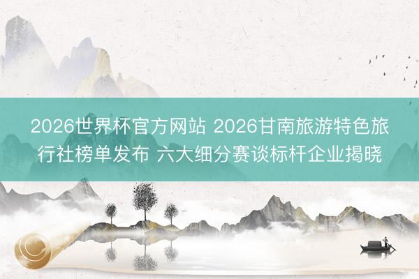 2026世界杯官方网站 2026甘南旅游特色旅行社榜单发布 六大细分赛谈标杆企业揭晓