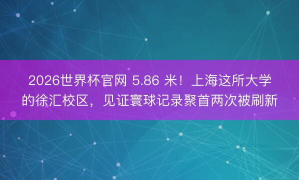 2026世界杯官网 5.86 米！上海这所大学的徐汇校区，见证寰球记录聚首两次被刷新