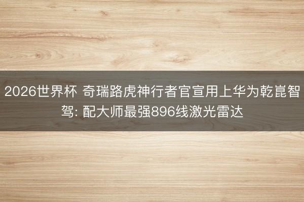 2026世界杯 奇瑞路虎神行者官宣用上华为乾崑智驾: 配大师最强896线激光雷达