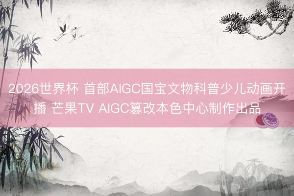 2026世界杯 首部AIGC国宝文物科普少儿动画开播 芒果TV AIGC篡改本色中心制作出品