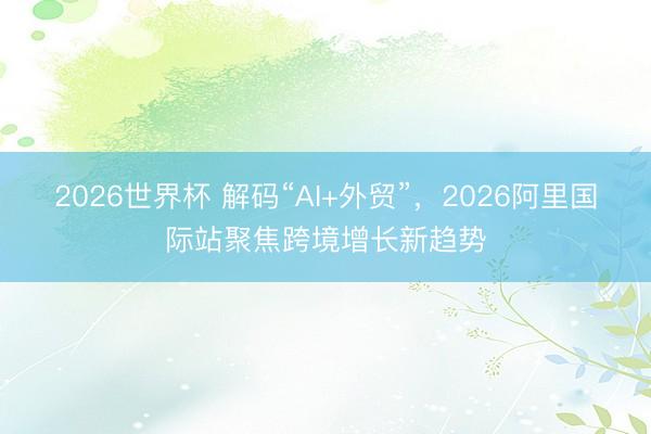 2026世界杯 解码“AI+外贸”，2026阿里国际站聚焦跨境增长新趋势