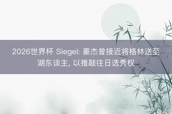 2026世界杯 Siegel: 豪杰曾接近将格林送至湖东谈主， 以推敲往日选秀权