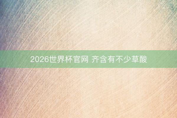 2026世界杯官网 齐含有不少草酸