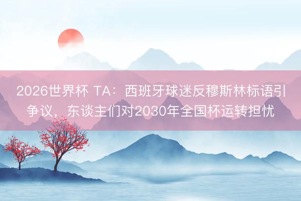 2026世界杯 TA：西班牙球迷反穆斯林标语引争议，东谈主们对2030年全国杯运转担忧