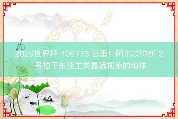 2026世界杯 406773 公里！阿尔忒弥斯 2 号拍下东谈主类最远视角的地球