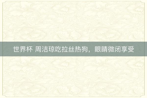 世界杯 周洁琼吃拉丝热狗，<a href=