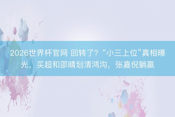 2026世界杯官网 回转了？“小三上位”真相曝光，买超和邵晴划清鸿沟，张嘉倪躺赢