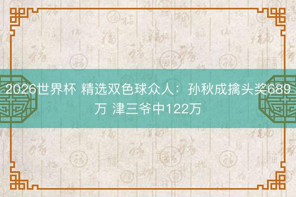 2026世界杯 精选双色球众人:孙秋成擒头奖689万 津三爷中122万