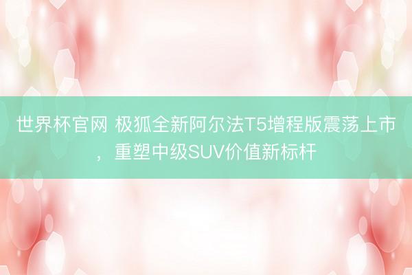 世界杯官网 极狐全新阿尔法T5增程版震荡上市,重塑中级SUV价值新标杆