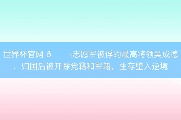 世界杯官网 🌬志愿军被俘的最高将领吴成德,归国后被开除党籍和军籍,生存堕入逆境