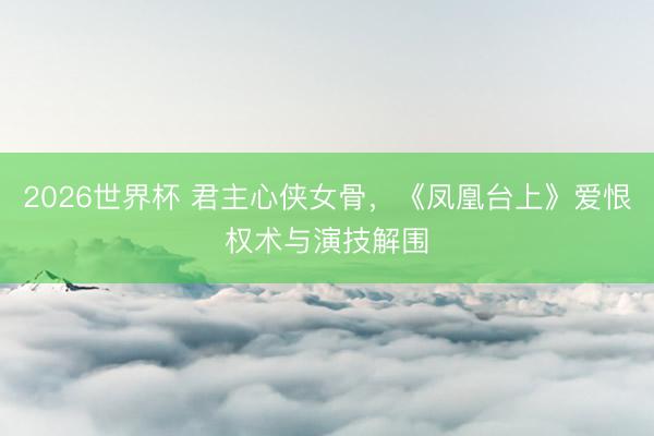 2026世界杯 君主心侠女骨，《凤凰台上》爱恨权术与演技解围