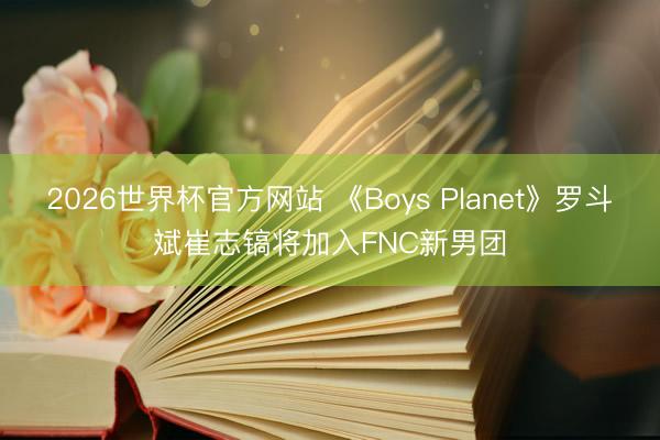 2026世界杯官方网站 《Boys Planet》罗斗斌崔志镐将加入FNC新男团