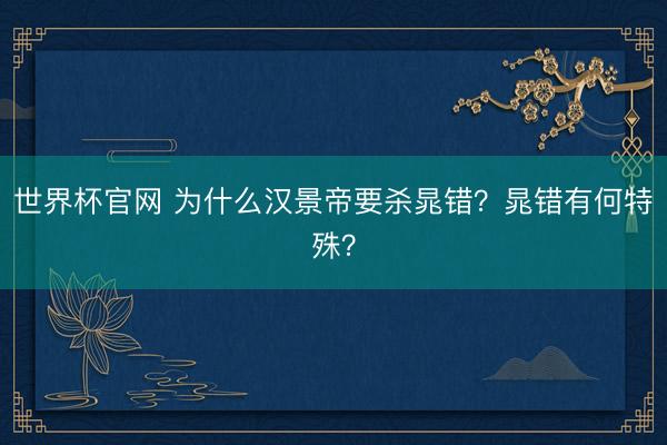 世界杯官网 为什么汉景帝要杀晁错?晁错有何特殊?