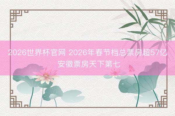 2026世界杯官网 2026年春节档总票房超57亿 安徽票房天下第七