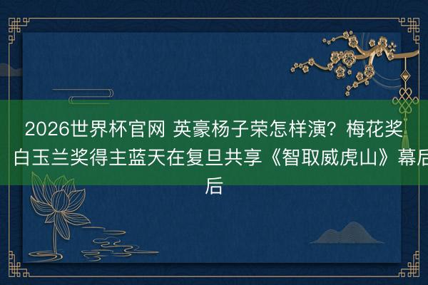 2026世界杯官网 英豪杨子荣怎样演？梅花奖、白玉兰奖得主蓝天在复旦共享《智取威虎山》幕后