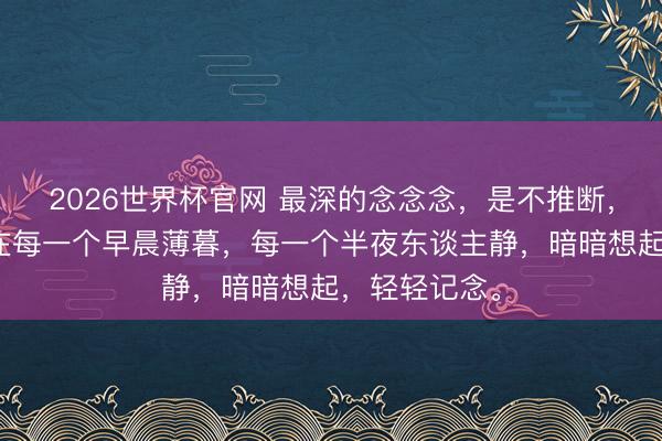 2026世界杯官网 最深的念念念，是不推断，不惊扰，却在每一个早晨薄暮，每一个半夜东谈主静，暗暗想起，轻轻记念。
