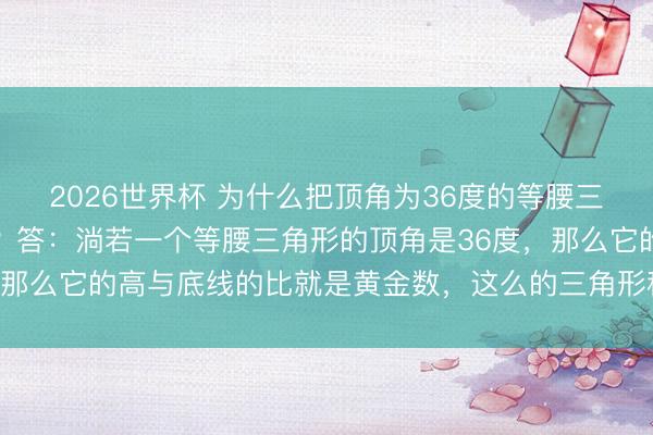 2026世界杯 为什么把顶角为36度的等腰三角形叫作念黄金三角形？答：淌若一个等腰三角形的顶角是36度，那么它的高与底线的比就是黄金数，这么的三角形称为黄金三角形。