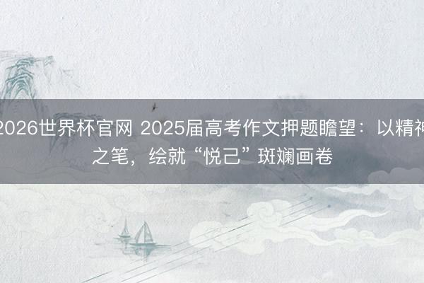 2026世界杯官网 2025届高考作文押题瞻望：以精神之笔，绘就 “悦己” 斑斓画卷