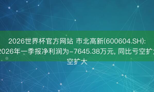 2026世界杯官方网站 市北高新(600604.SH): 2026年一季报净利润为-7645.38万元， 同比亏空扩大