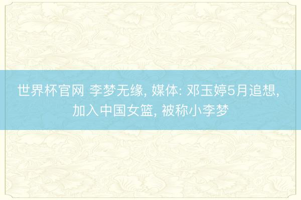 世界杯官网 李梦无缘， 媒体: 邓玉婷5月追想， 加入中国女篮， 被称小李梦