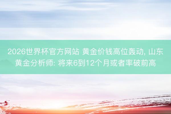 2026世界杯官方网站 黄金价钱高位轰动， 山东黄金分析师: 将来6到12个月或者率破前高