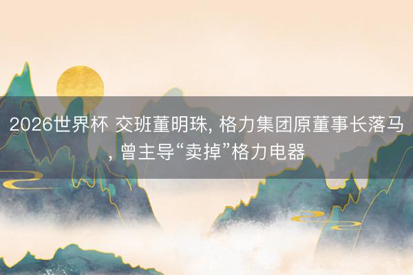 2026世界杯 交班董明珠， 格力集团原董事长落马， 曾主导“卖掉”格力电器