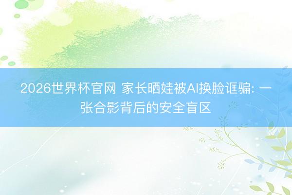 2026世界杯官网 家长晒娃被AI换脸诓骗: 一张合影背后的安全盲区