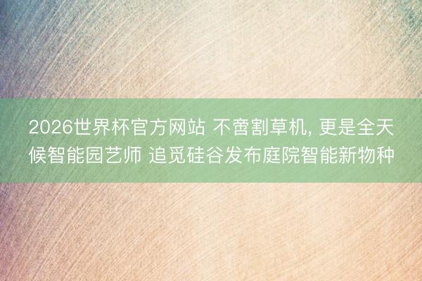 2026世界杯官方网站 不啻割草机， 更是全天候智能园艺师 追觅硅谷发布庭院智能新物种