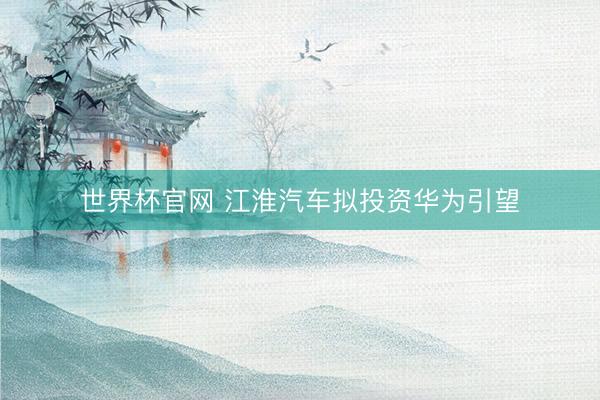 世界杯官网 江淮汽车拟投资华为引望