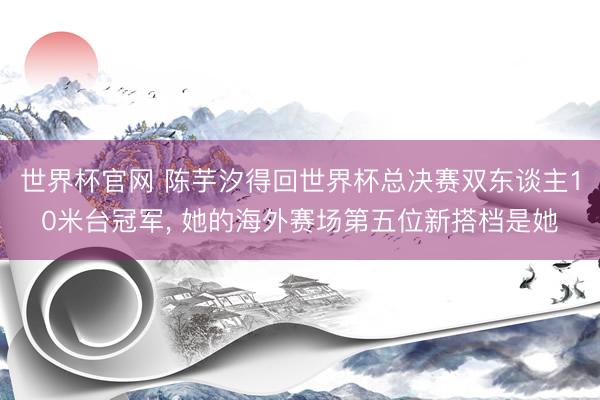世界杯官网 陈芋汐得回世界杯总决赛双东谈主10米台冠军， 她的海外赛场第五位新搭档是她