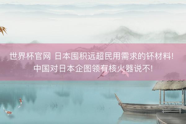 世界杯官网 日本囤积远超民用需求的钚材料! 中国对日本企图领有核火器说不!