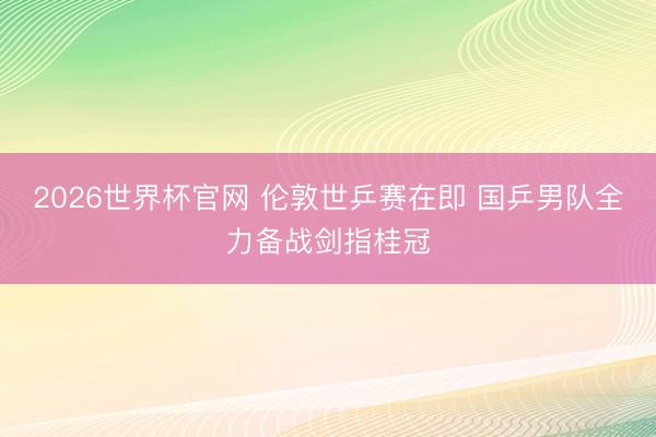 2026世界杯官网 伦敦世乒赛在即 国乒男队全力备战剑指桂冠