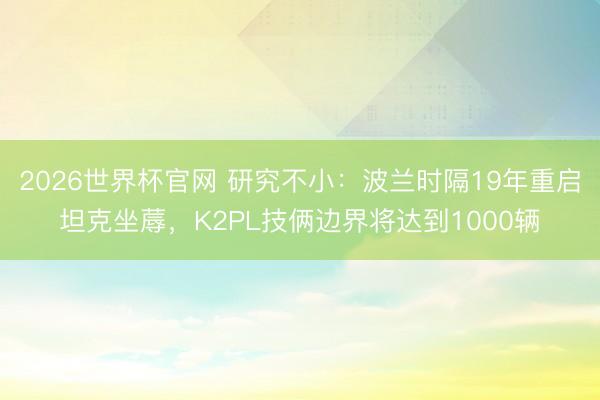 2026世界杯官网 研究不小：波兰时隔19年重启坦克坐蓐，K2PL技俩边界将达到1000辆