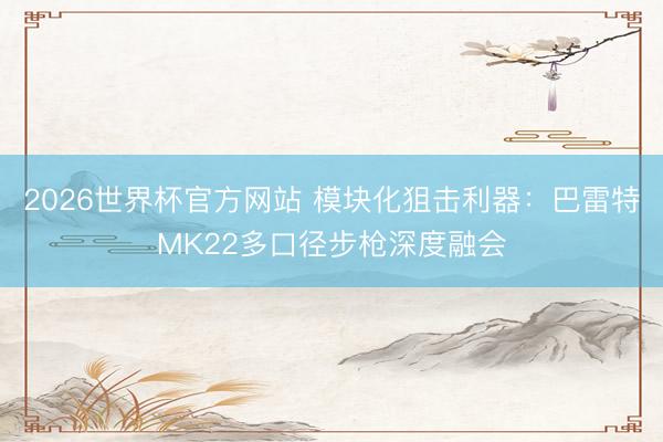 2026世界杯官方网站 模块化狙击利器：巴雷特MK22多口径步枪深度融会